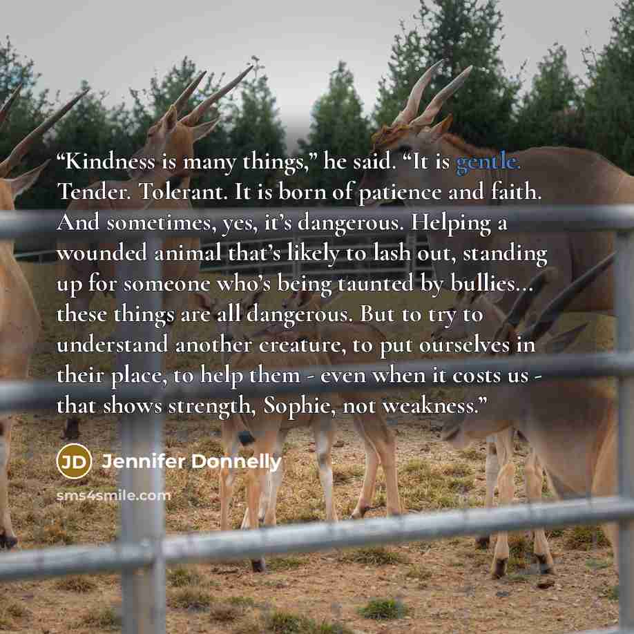 “Kindness is many things,” he said. “It is gentle. Tender. Tolerant. It is born of patience and faith. And sometimes, yes, it’s dangerous. Helping a wounded animal that’s likely to lash out, standing up for someone who’s being taunted by bullies... these things are all dangerous. But to try to…” quote by Jennifer Donnelly