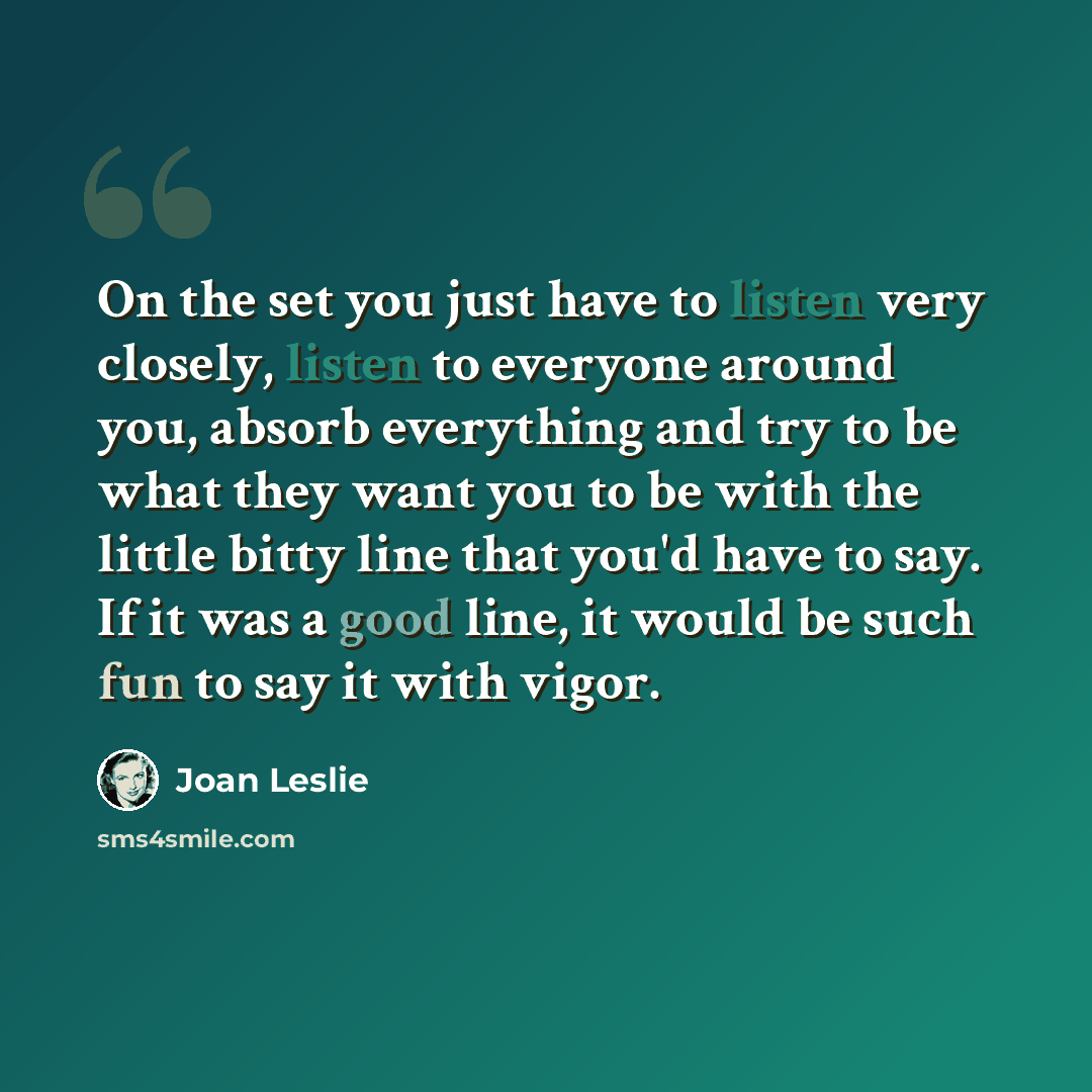 “On the set you just have to listen very closely, listen to everyone around you, absorb everything and try to be what they want you to be with the little bitty line that you'd have to say. If it was a good line, it would be such fun to say it with vigor.” quote by Joan Leslie