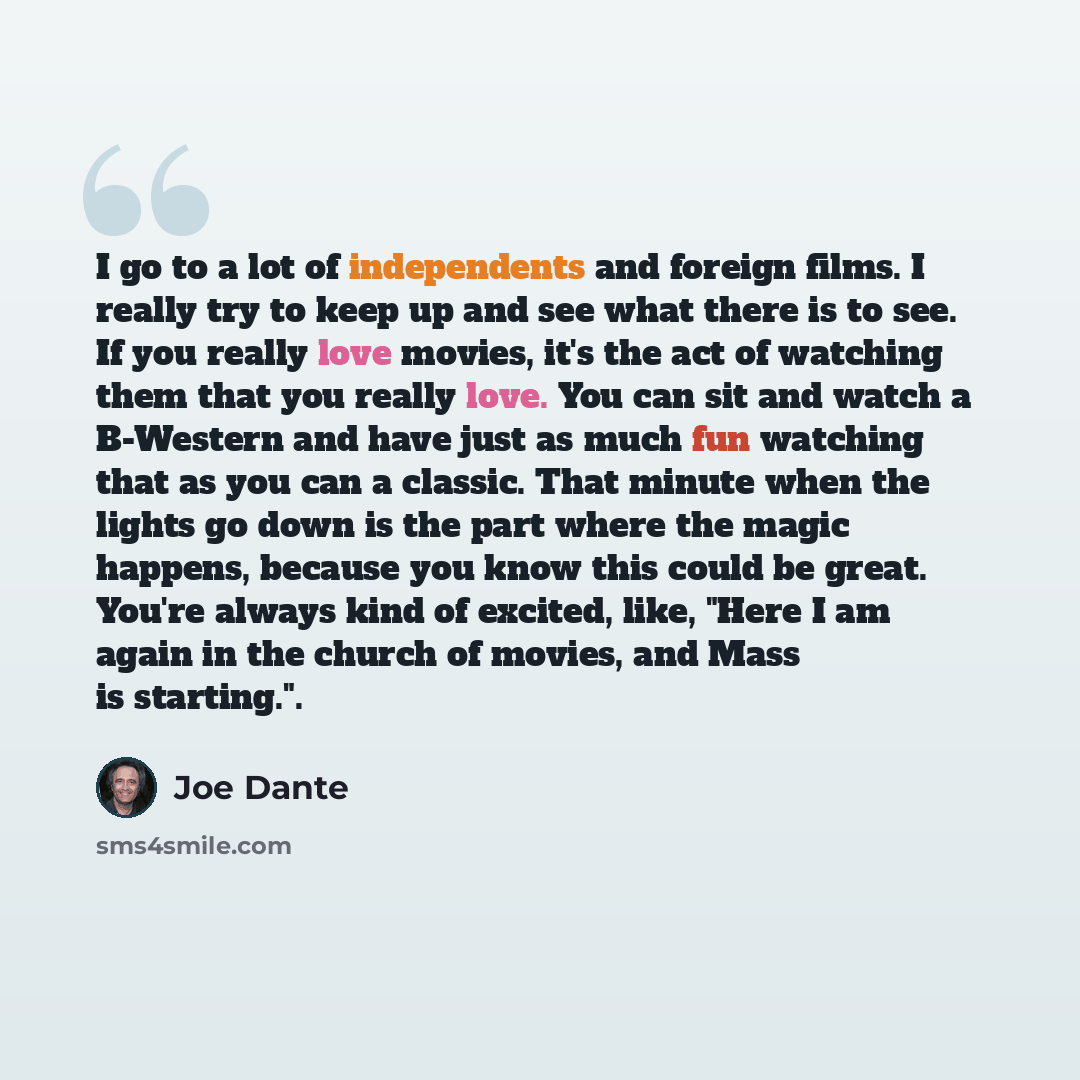 “I go to a lot of independents and foreign films. I really try to keep up and see what there is to see. If you really love movies, it's the act of watching them that you really love. You can sit and watch a B-Western and have just as much fun watching that as you can a classic. That minute when the…” quote by Joe Dante