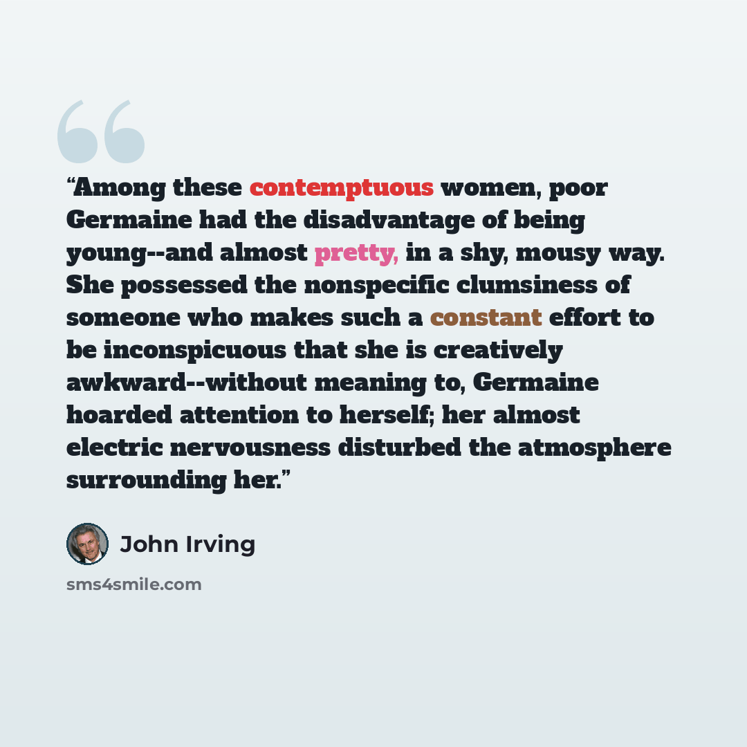 “Among these contemptuous women, poor Germaine had the disadvantage of being young--and almost pretty, in a shy, mousy way. She possessed the nonspecific clumsiness of someone who makes such a constant effort to be inconspicuous that she is creatively awkward--without meaning to, Germaine hoarded…” quote by John Irving