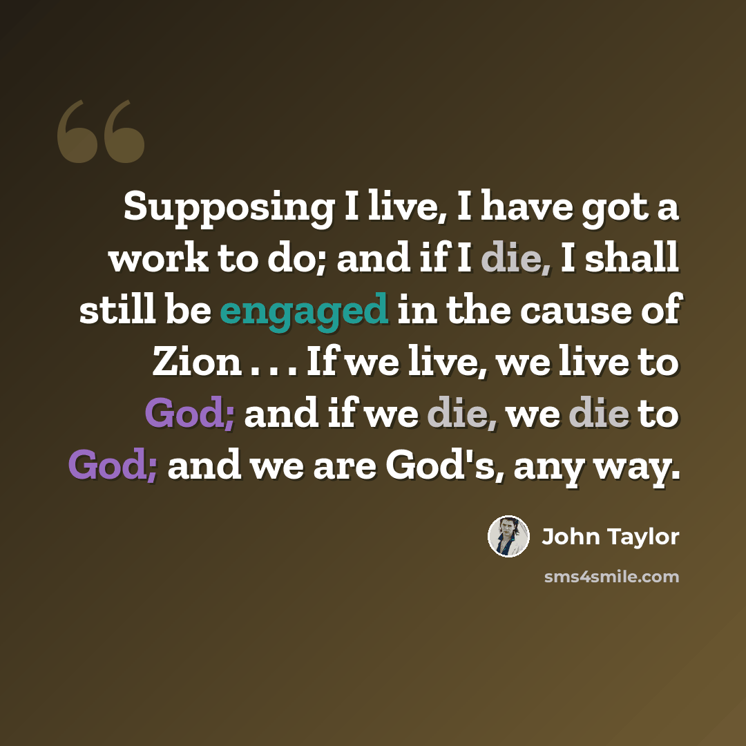 “Supposing I live, I have got a work to do; and if I die, I shall still be engaged in the cause of Zion . . . If we live, we live to God; and if we die, we die to God; and we are God's, any way.” quote by John Taylor