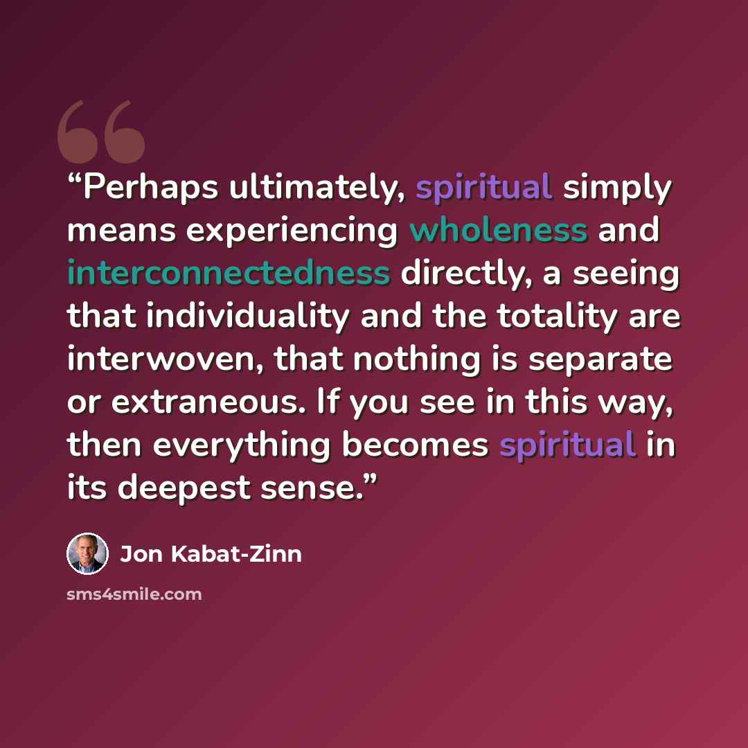 “Perhaps ultimately, spiritual simply means experiencing wholeness and interconnectedness directly, a seeing that individuality and the totality are interwoven, that nothing is separate or extraneous. If you see in this way, then everything becomes spiritual in its deepest sense.” quote by Jon Kabat-Zinn
