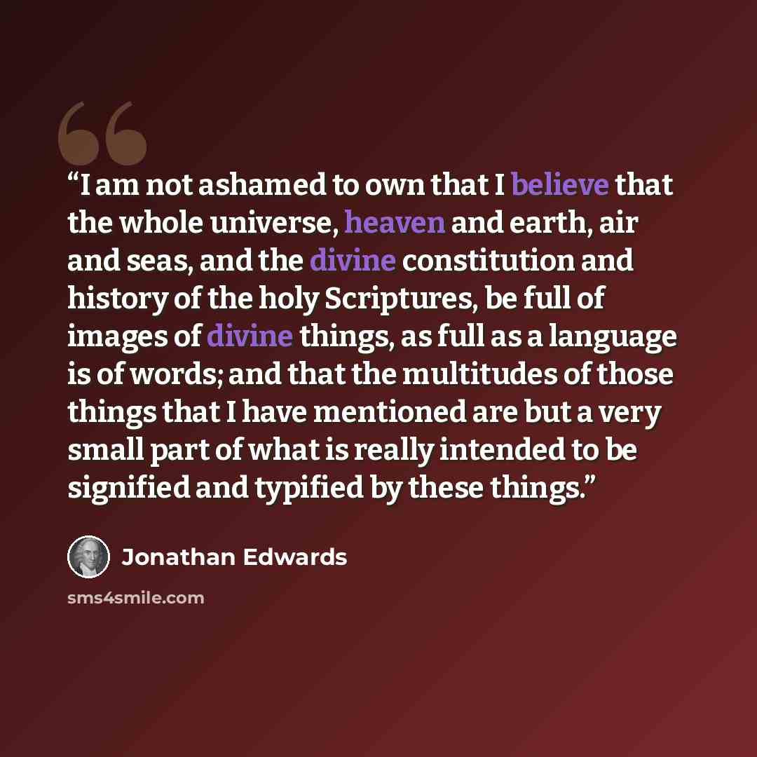 “I am not ashamed to own that I believe that the whole universe, heaven and earth, air and seas, and the divine constitution and history of the holy Scriptures, be full of images of divine things, as full as a language is of words; and that the multitudes of those things that I have mentioned are…” quote by Jonathan Edwards