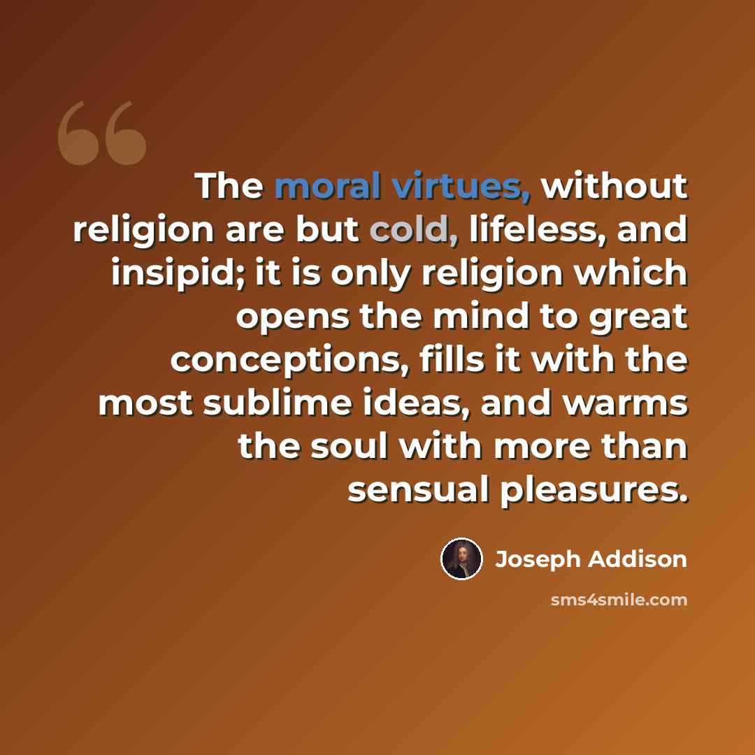 “The moral virtues, without religion are but cold, lifeless, and insipid; it is only religion which opens the mind to great conceptions, fills it with the most sublime ideas, and warms the soul with more than sensual pleasures.” quote by Joseph Addison