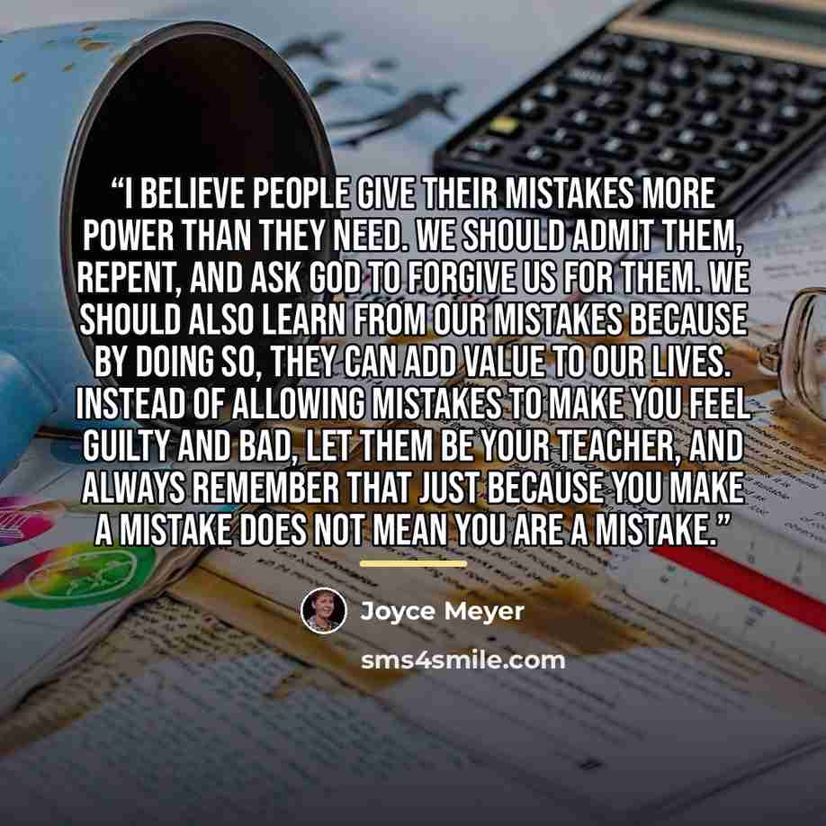“I believe people give their mistakes more power than they need. We should admit them, repent, and ask God to forgive us for them. We should also learn from our mistakes because by doing so, they can add value to our lives. Instead of allowing mistakes to make you feel guilty and bad, let them be…” quote by Joyce Meyer
