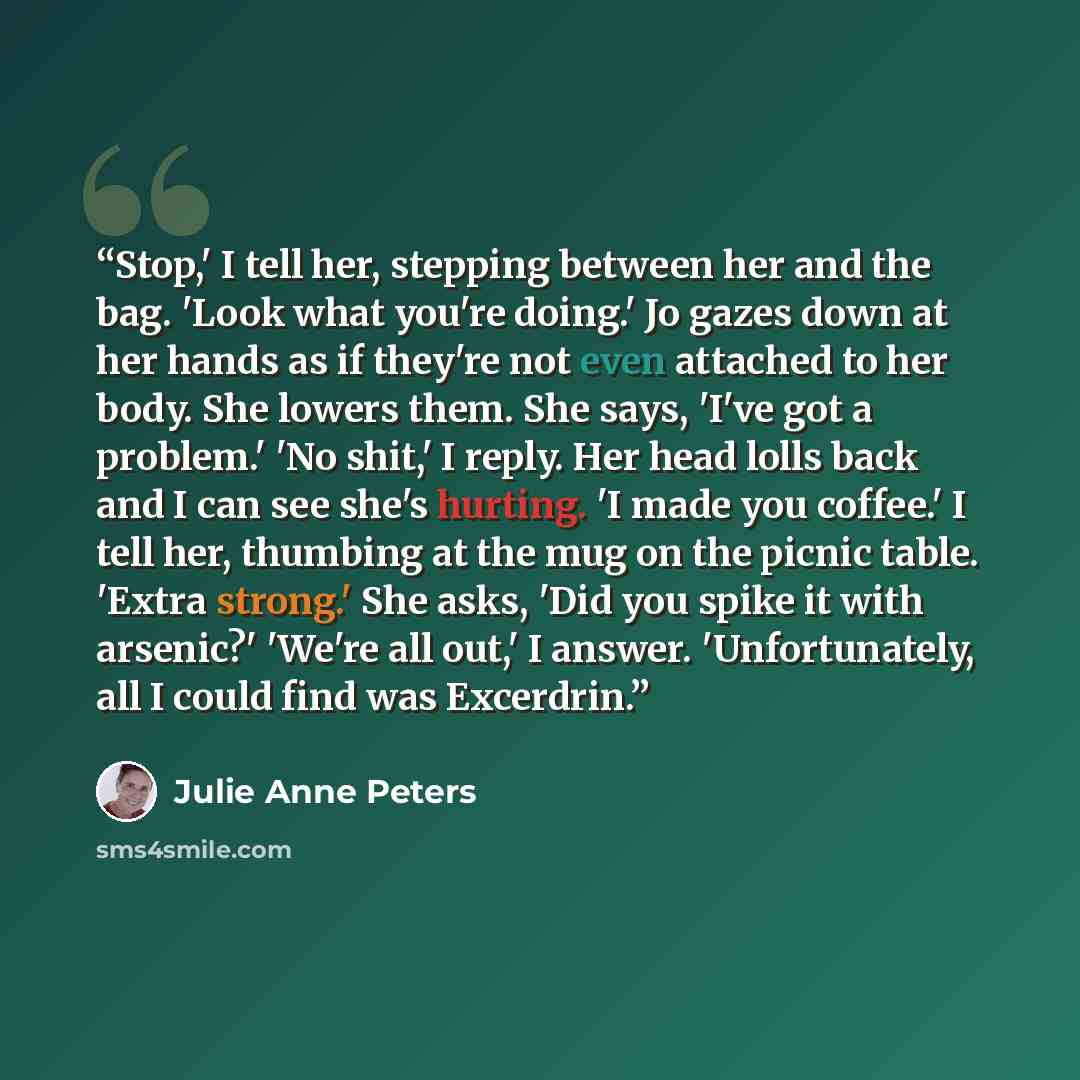 “Stop,' I tell her, stepping between her and the bag. 'Look what you're doing.' Jo gazes down at her hands as if they're not even attached to her body. She lowers them. She says, 'I've got a problem.' 'No shit,' I reply. Her head lolls back and I can see she's hurting. 'I made you coffee.' I tell…” quote by Julie Anne Peters