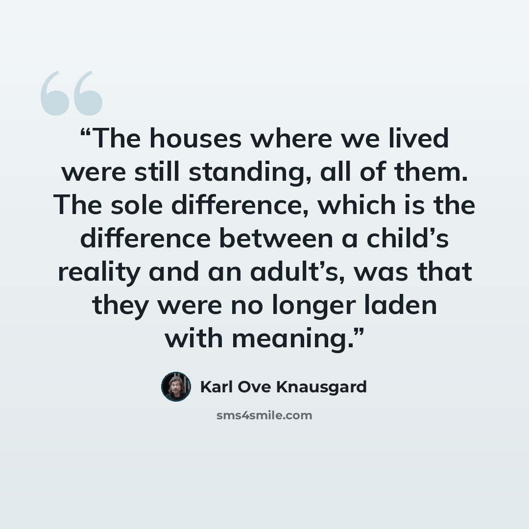 “The houses where we lived were still standing, all of them. The sole difference, which is the difference between a child’s reality and an adult’s, was that they were no longer laden with meaning.” quote by Karl Ove Knausgård