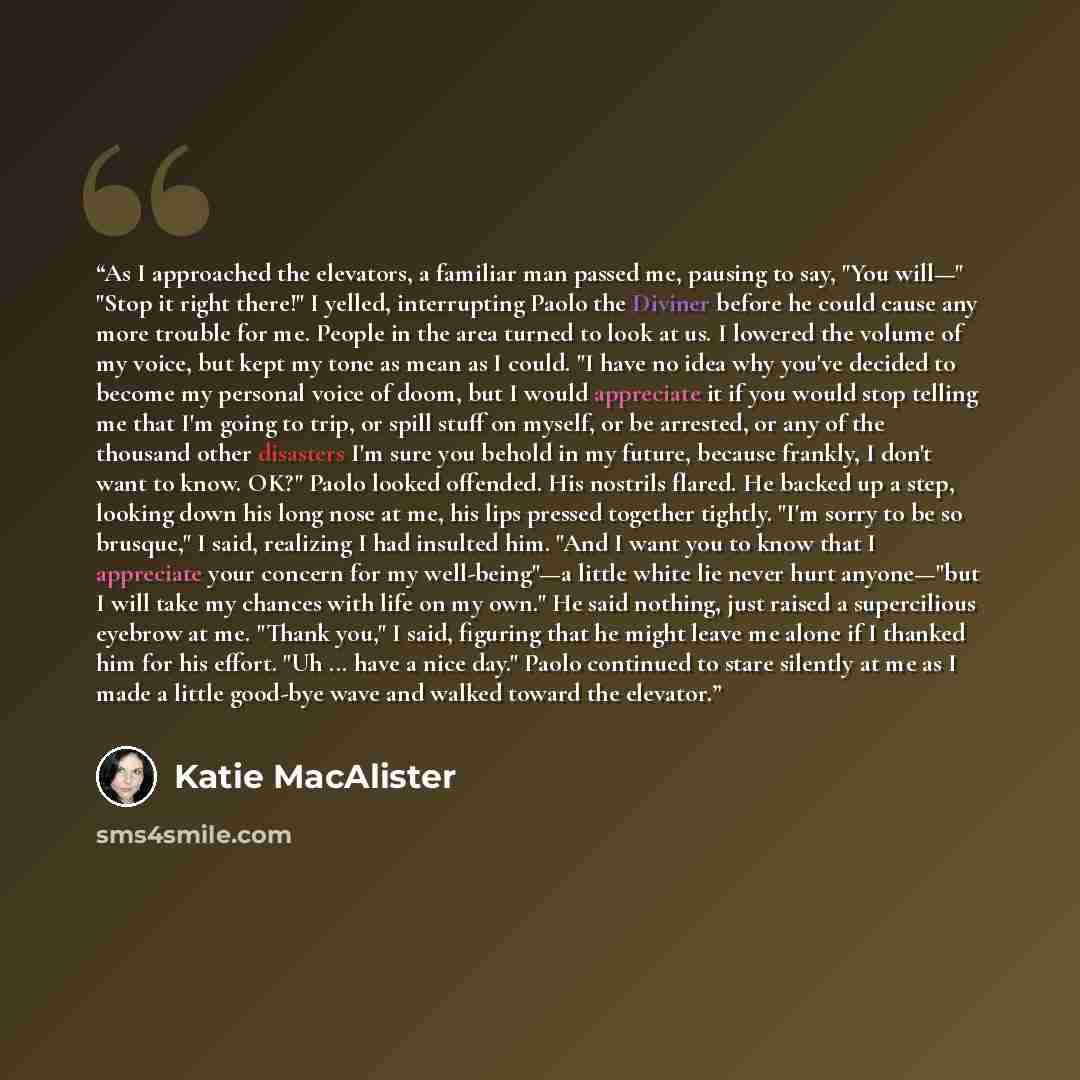 “As I approached the elevators, a familiar man passed me, pausing to say, "You will—" "Stop it right there!" I yelled, interrupting Paolo the Diviner before he could cause any more trouble for me. People in the area turned to look at us. I lowered the volume of my voice, but kept my tone as mean as…” quote by Katie MacAlister