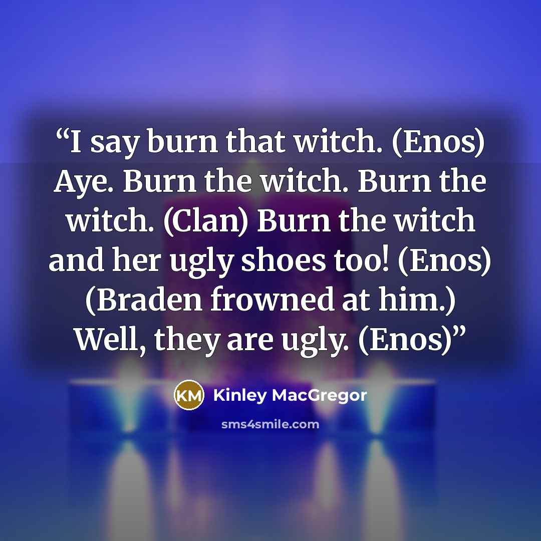 “I say burn that witch. (Enos) Aye. Burn the witch. Burn the witch. (Clan) Burn the witch and her ugly shoes too! (Enos) (Braden frowned at him.) Well, they are ugly. (Enos)” quote by Kinley MacGregor
