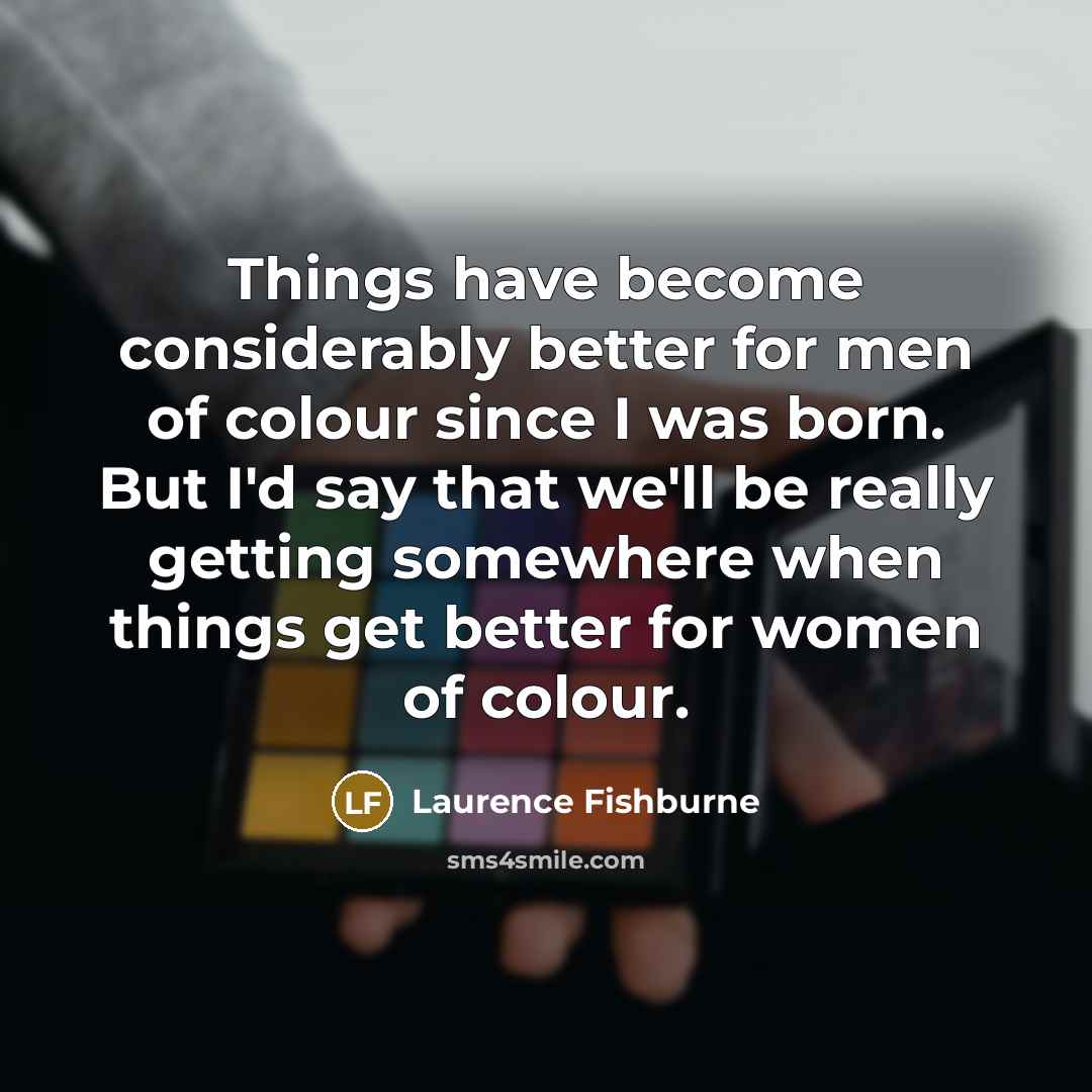 “Things have become considerably better for men of colour since I was born. But I'd say that we'll be really getting somewhere when things get better for women of colour.” quote by Laurence Fishburne