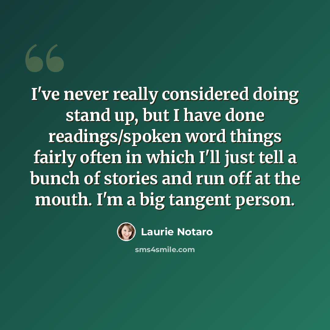“I've never really considered doing stand up, but I have done readings/spoken word things fairly often in which I'll just tell a bunch of stories and run off at the mouth. I'm a big tangent person.” quote by Laurie Notaro