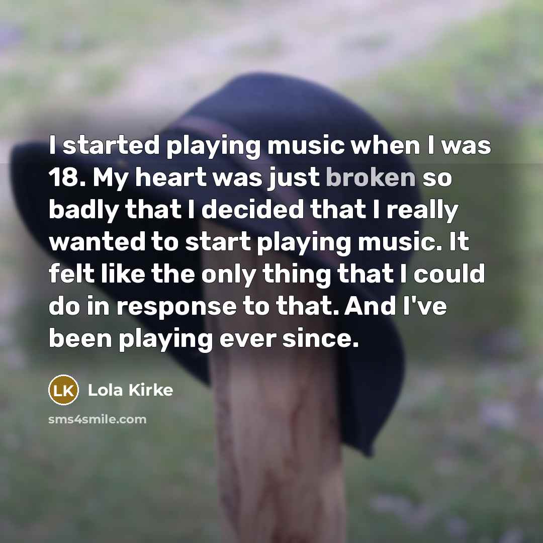 “I started playing music when I was 18. My heart was just broken so badly that I decided that I really wanted to start playing music. It felt like the only thing that I could do in response to that. And I've been playing ever since.” quote by Lola Kirke