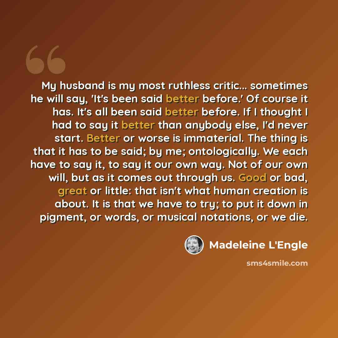 “My husband is my most ruthless critic... sometimes he will say, 'It's been said better before.' Of course it has. It's all been said better before. If I thought I had to say it better than anybody else, I'd never start. Better or worse is immaterial. The thing is that it has to be said; by me…” quote by Madeleine L'Engle