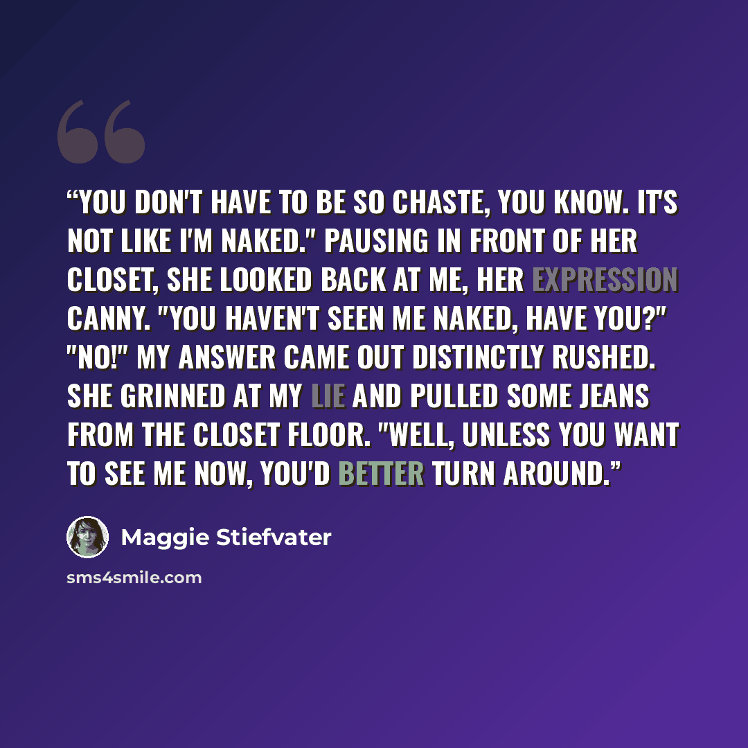 “You don't have to be so chaste, you know. It's not like I'm naked." Pausing in front of her closet, she looked back at me, her expression canny. "You haven't seen me naked, have you?" "No!" My answer came out distinctly rushed. She grinned at my lie and pulled some jeans from the closet floor…” quote by Maggie Stiefvater