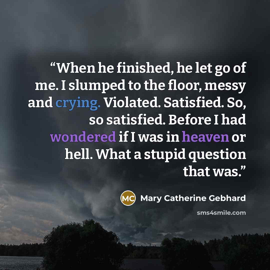 “When he finished, he let go of me. I slumped to the floor, messy and crying. Violated. Satisfied. So, so satisfied. Before I had wondered if I was in heaven or hell. What a stupid question that was.” quote by Mary Catherine Gebhard