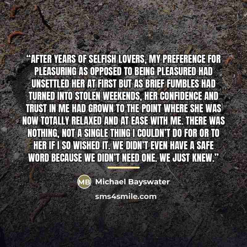 “After years of selfish lovers, my preference for pleasuring as opposed to being pleasured had unsettled her at first but as brief fumbles had turned into stolen weekends, her confidence and trust in me had grown to the point where she was now totally relaxed and at ease with me. There was nothing…” quote by Michael Bayswater