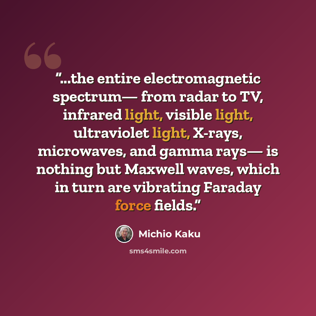 “...the entire electromagnetic spectrum— from radar to TV, infrared light, visible light, ultraviolet light, X-rays, microwaves, and gamma rays— is nothing but Maxwell waves, which in turn are vibrating Faraday force fields.” quote by Michio Kaku