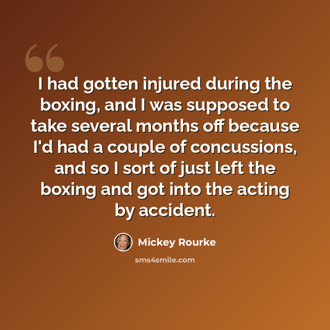 “I had gotten injured during the boxing, and I was supposed to take several months off because I'd had a couple of concussions, and so I sort of just left the boxing and got into the acting by accident.” quote by Mickey Rourke