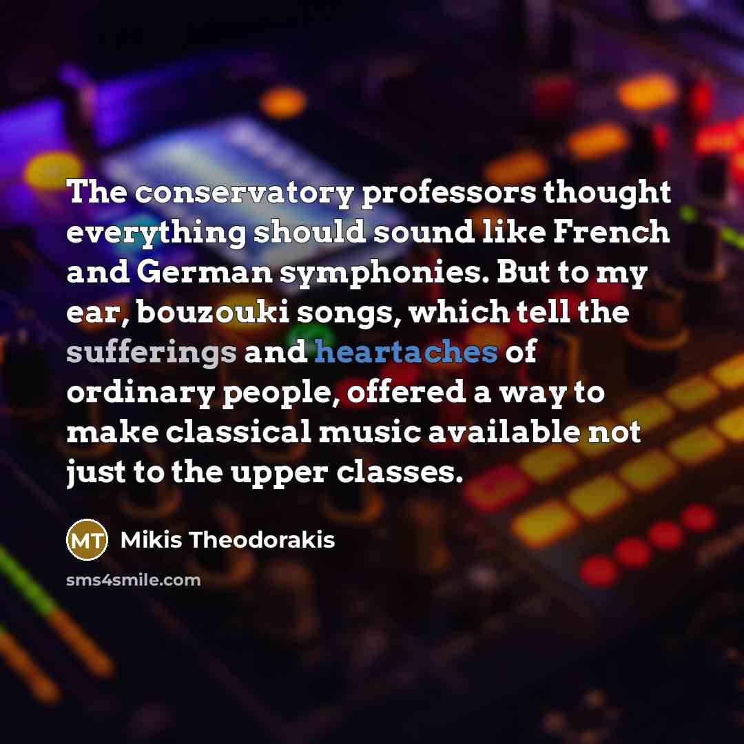 “The conservatory professors thought everything should sound like French and German symphonies. But to my ear, bouzouki songs, which tell the sufferings and heartaches of ordinary people, offered a way to make classical music available not just to the upper classes.” quote by Mikis Theodorakis