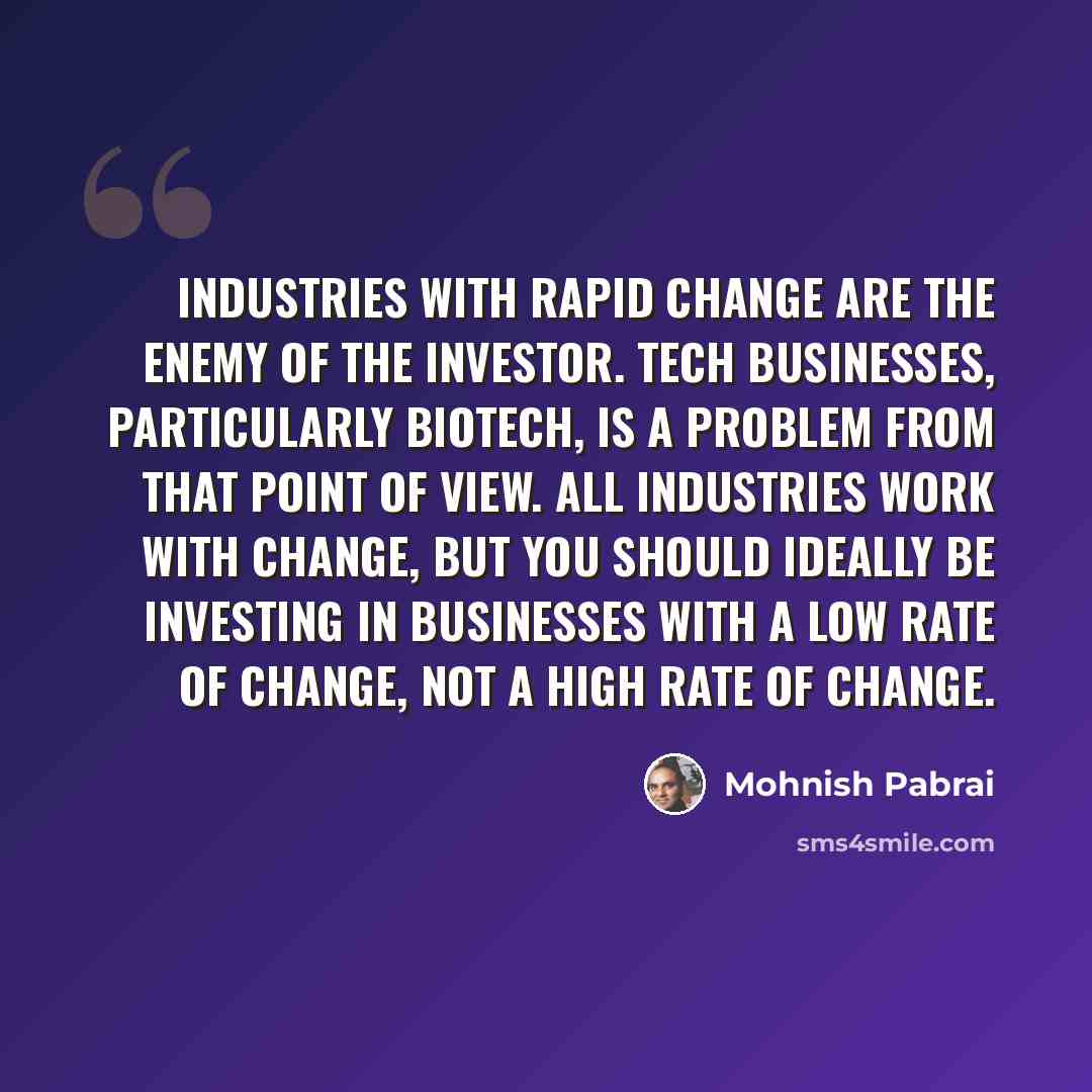 “Industries with rapid change are the enemy of the investor. Tech businesses, particularly biotech, is a problem from that point of view. All industries work with change, but you should ideally be investing in businesses with a low rate of change, not a high rate of change.” quote by Mohnish Pabrai