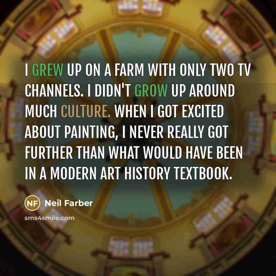 “I grew up on a farm with only two TV channels. I didn't grow up around much culture. When I got excited about painting, I never really got further than what would have been in a modern art history textbook.” quote by Neil Farber