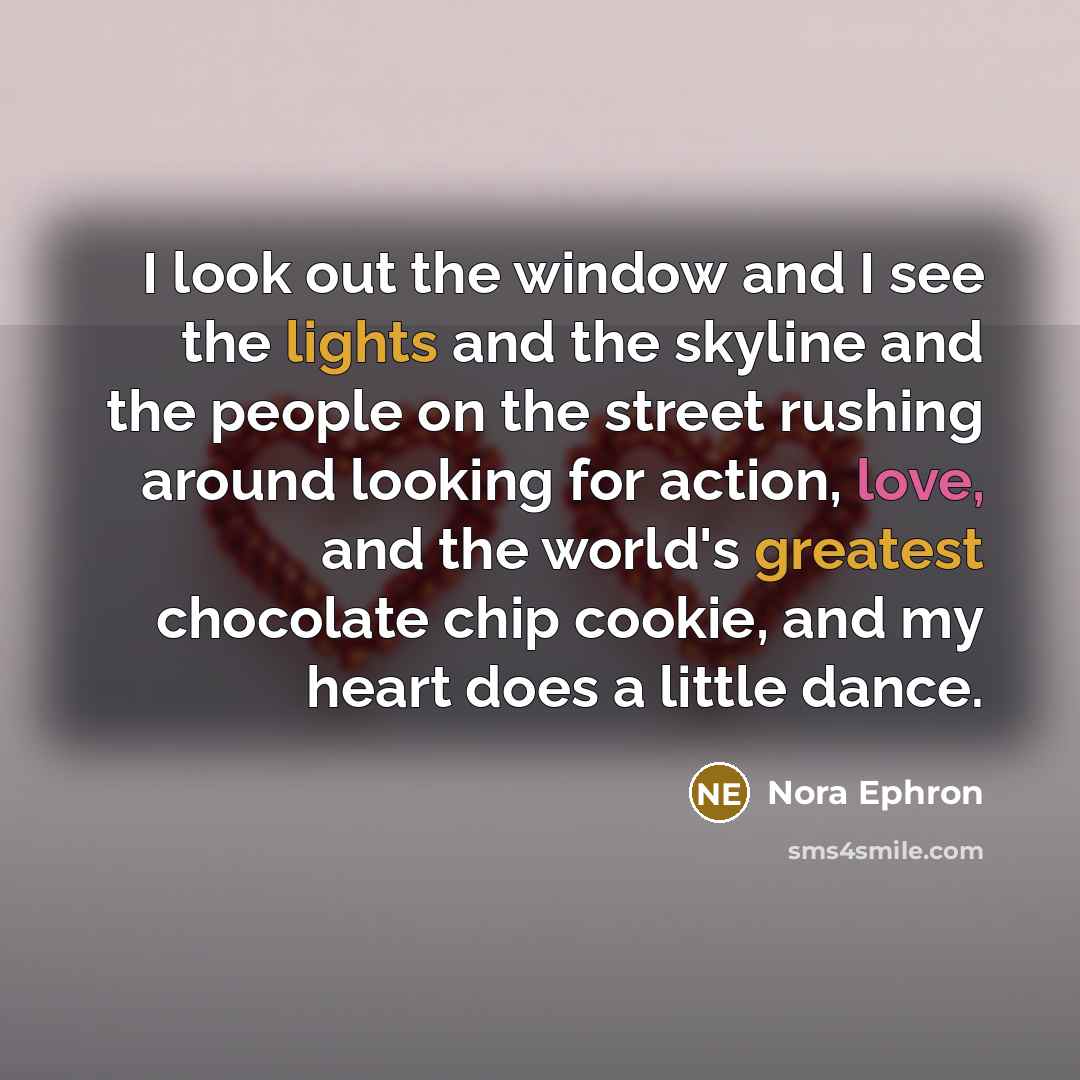 “I look out the window and I see the lights and the skyline and the people on the street rushing around looking for action, love, and the world's greatest chocolate chip cookie, and my heart does a little dance.” quote by Nora Ephron