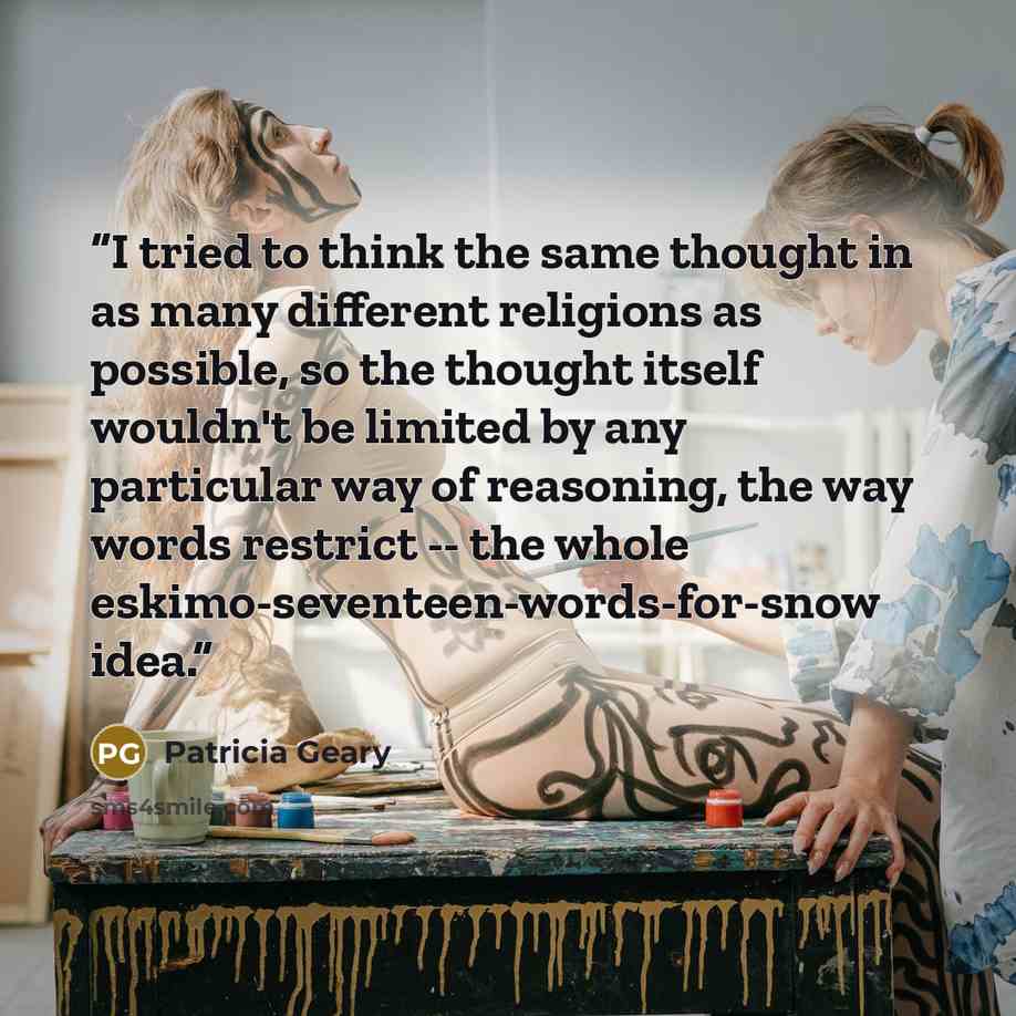 “I tried to think the same thought in as many different religions as possible, so the thought itself wouldn't be limited by any particular way of reasoning, the way words restrict -- the whole eskimo-seventeen-words-for-snow idea.” quote by Patricia Geary