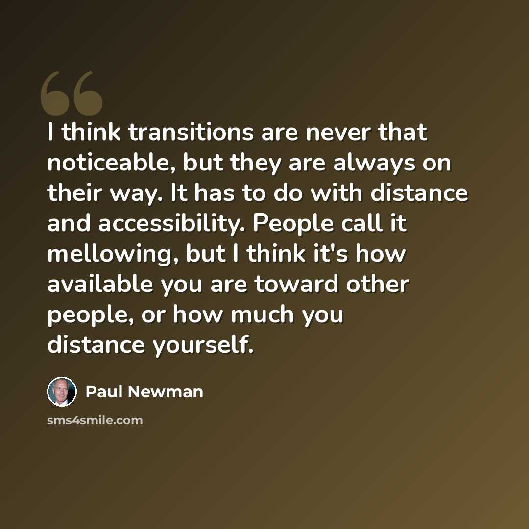 “I think transitions are never that noticeable, but they are always on their way. It has to do with distance and accessibility. People call it mellowing, but I think it's how available you are toward other people, or how much you distance yourself.” quote by Paul Newman
