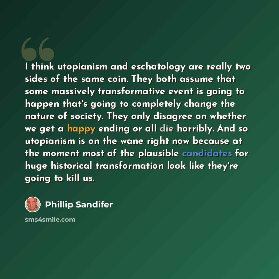 “I think utopianism and eschatology are really two sides of the same coin. They both assume that some massively transformative event is going to happen that's going to completely change the nature of society. They only disagree on whether we get a happy ending or all die horribly. And so utopianism…” quote by Phillip Sandifer