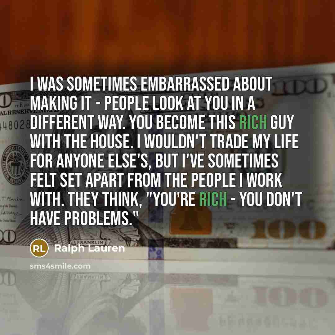 “I was sometimes embarrassed about making it - people look at you in a different way. You become this rich guy with the house. I wouldn't trade my life for anyone else's, but I've sometimes felt set apart from the people I work with. They think, "You're rich - you don't have problems."” quote by Ralph Lauren