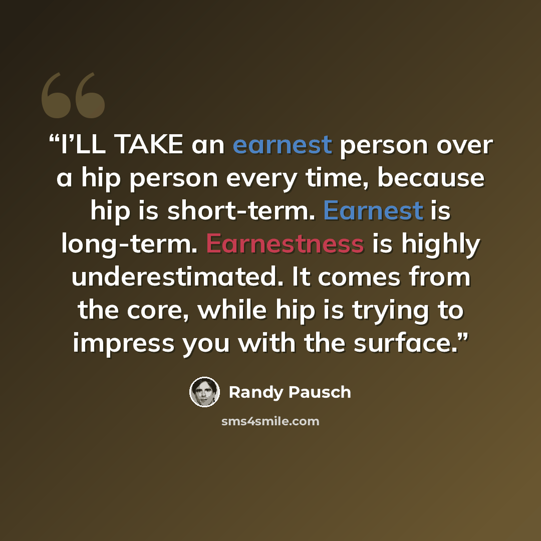 “I’LL TAKE an earnest person over a hip person every time, because hip is short-term. Earnest is long-term. Earnestness is highly underestimated. It comes from the core, while hip is trying to impress you with the surface.” quote by Randy Pausch