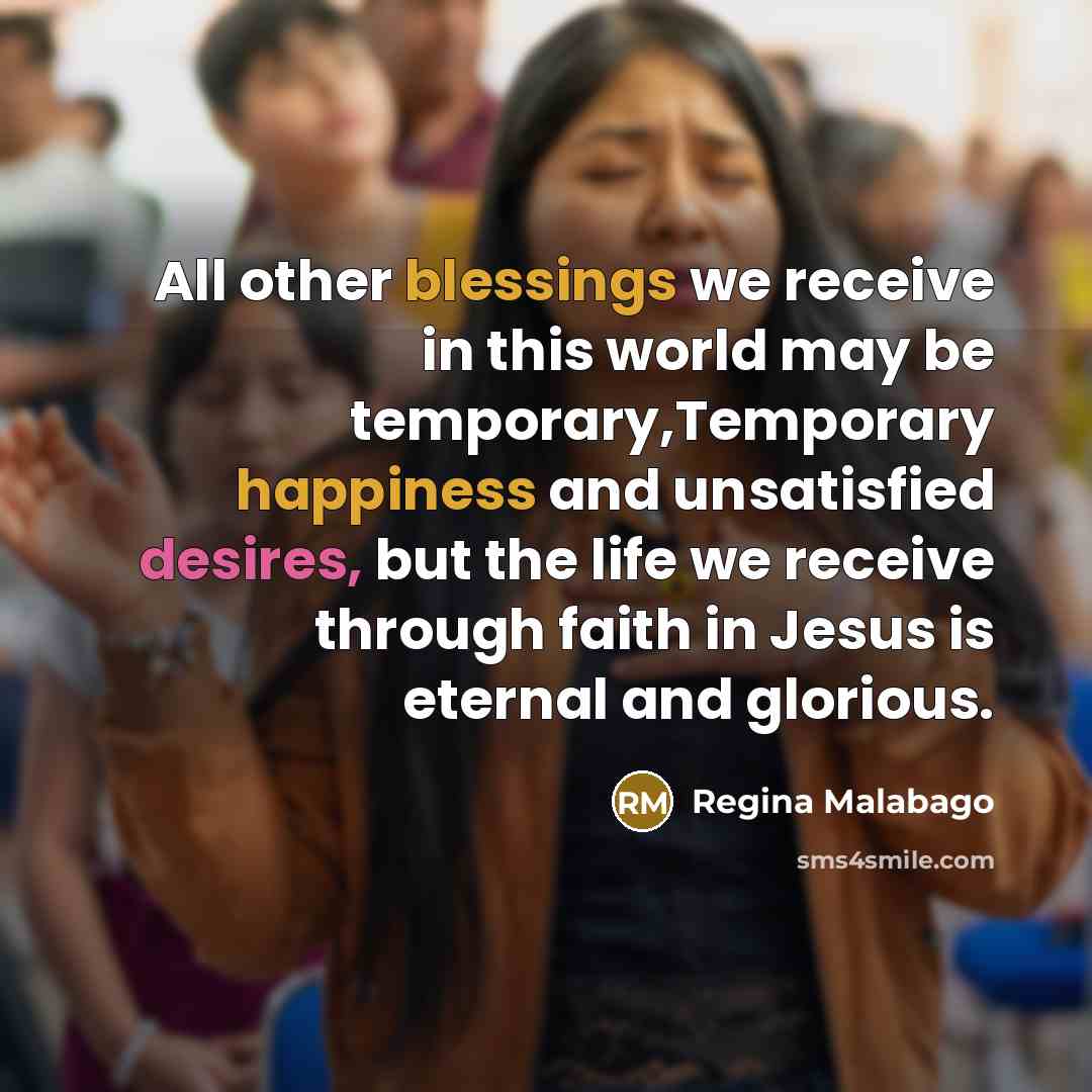 “All other blessings we receive in this world may be temporary,Temporary happiness and unsatisfied desires, but the life we receive through faith in Jesus is eternal and glorious.” quote by Regina Malabago
