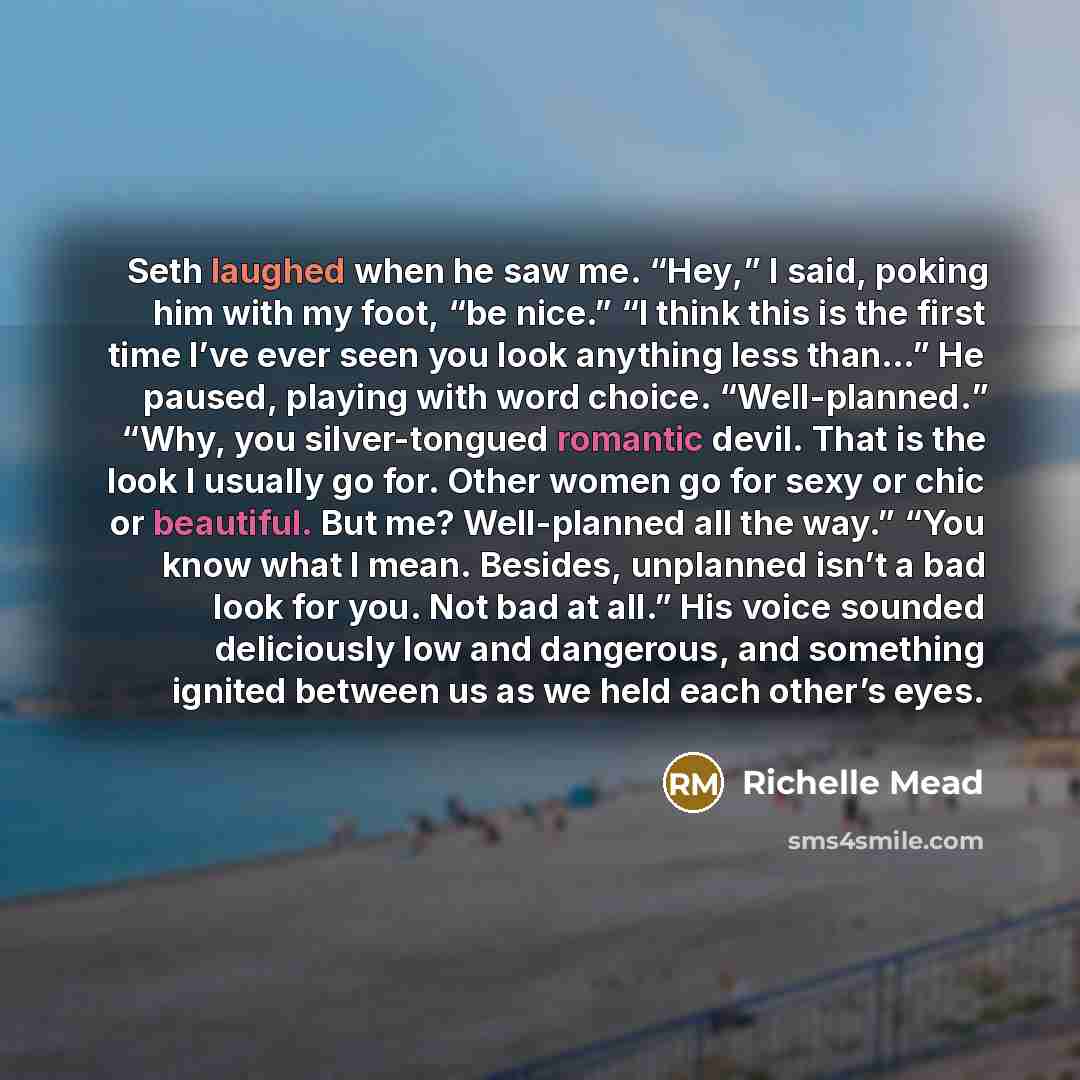“Seth laughed when he saw me. “Hey,” I said, poking him with my foot, “be nice.” “I think this is the first time I’ve ever seen you look anything less than…” He paused, playing with word choice. “Well-planned.” “Why, you silver-tongued romantic devil. That is the look I usually go for. Other women…” quote by Richelle Mead