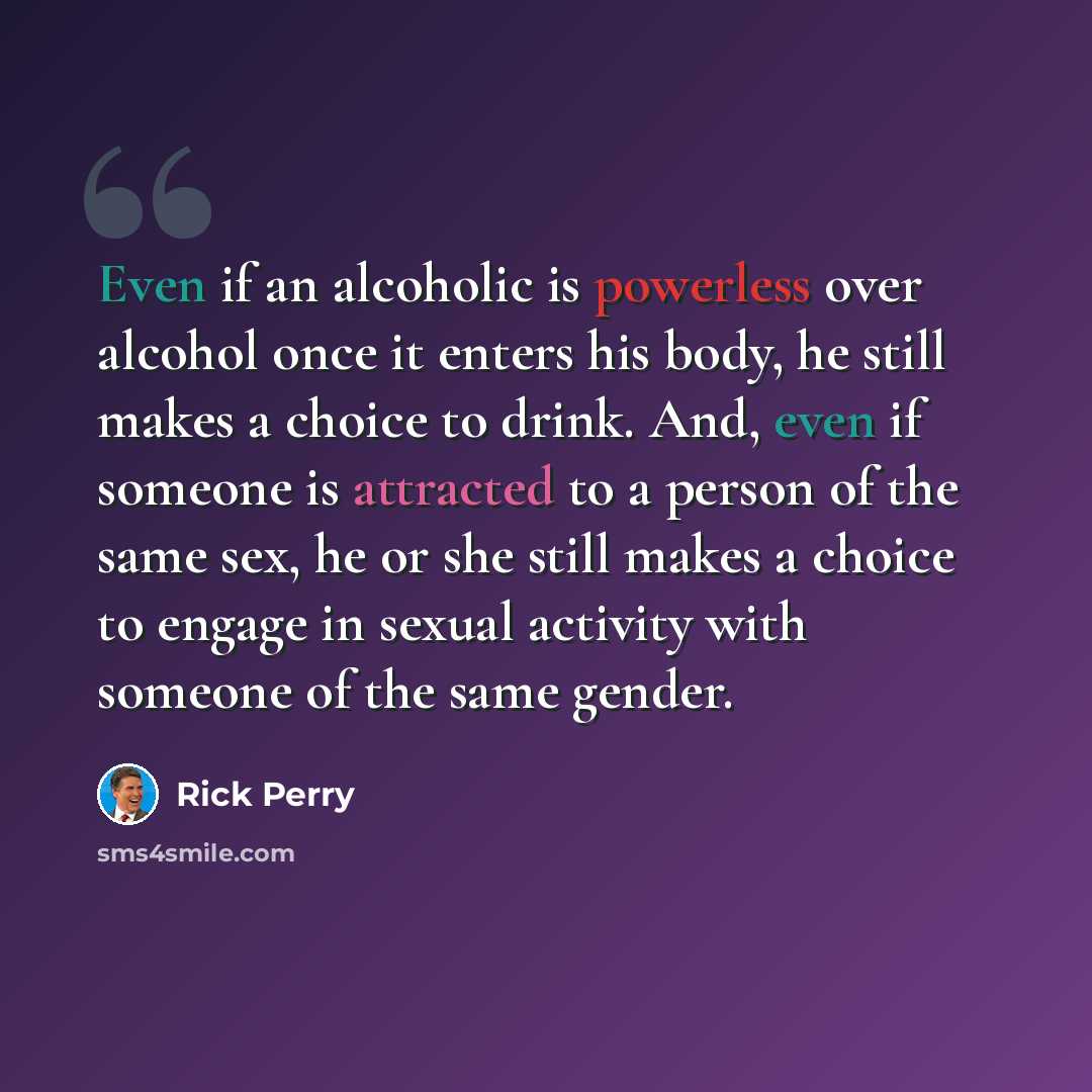 “Even if an alcoholic is powerless over alcohol once it enters his body, he still makes a choice to drink. And, even if someone is attracted to a person of the same sex, he or she still makes a choice to engage in sexual activity with someone of the same gender.” quote by Rick Perry