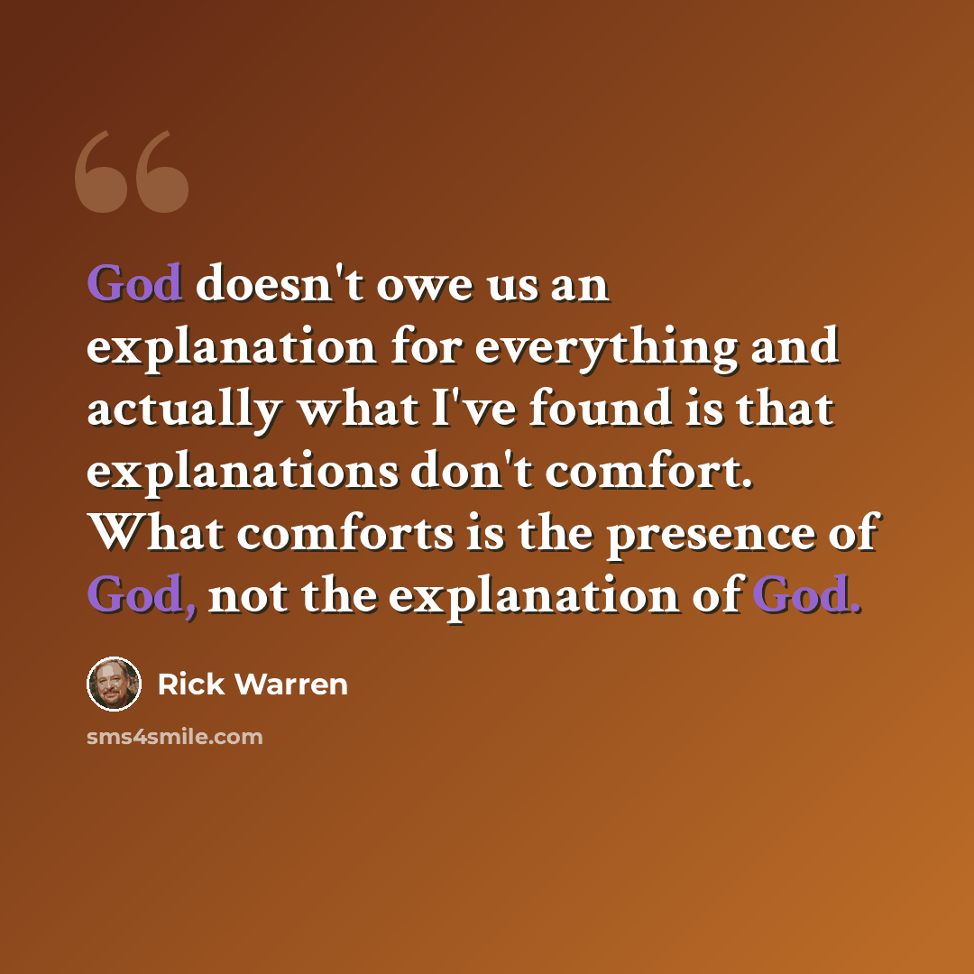 “God doesn't owe us an explanation for everything and actually what I've found is that explanations don't comfort. What comforts is the presence of God, not the explanation of God.” quote by Rick Warren