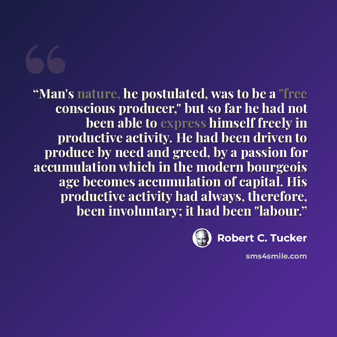 “Man's nature, he postulated, was to be a "free conscious producer," but so far he had not been able to express himself freely in productive activity. He had been driven to produce by need and greed, by a passion for accumulation which in the modern bourgeois age becomes accumulation of capital…” quote by Robert C. Tucker