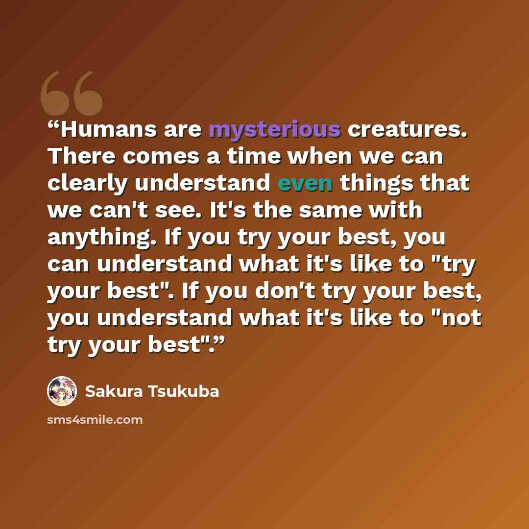 “Humans are mysterious creatures. There comes a time when we can clearly understand even things that we can't see. It's the same with anything. If you try your best, you can understand what it's like to "try your best". If you don't try your best, you understand what it's like to "not try your best".” quote by Sakura Tsukuba