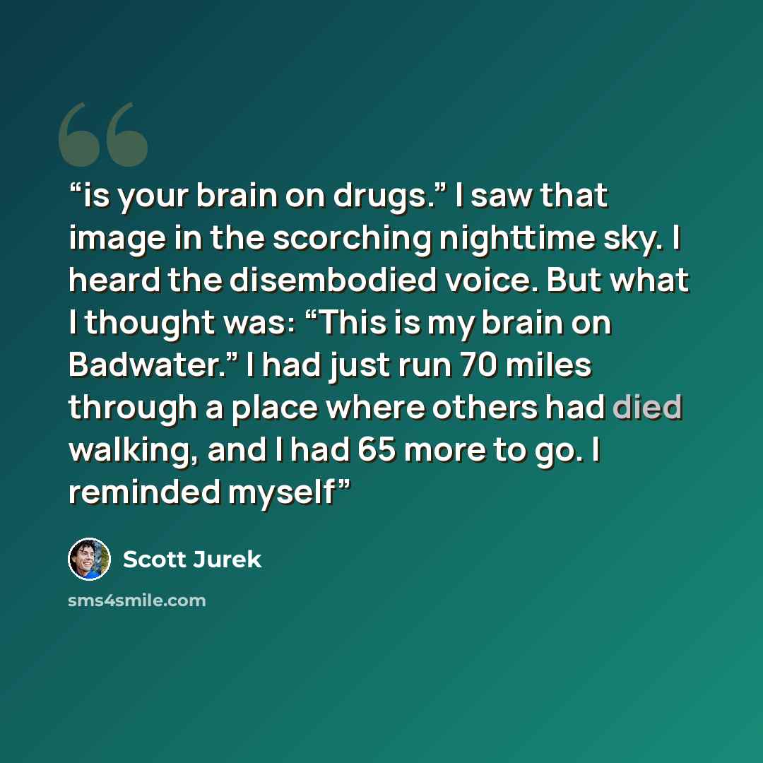 “is your brain on drugs.” I saw that image in the scorching nighttime sky. I heard the disembodied voice. But what I thought was: “This is my brain on Badwater.” I had just run 70 miles through a place where others had died walking, and I had 65 more to go. I reminded myself” quote by Scott Jurek