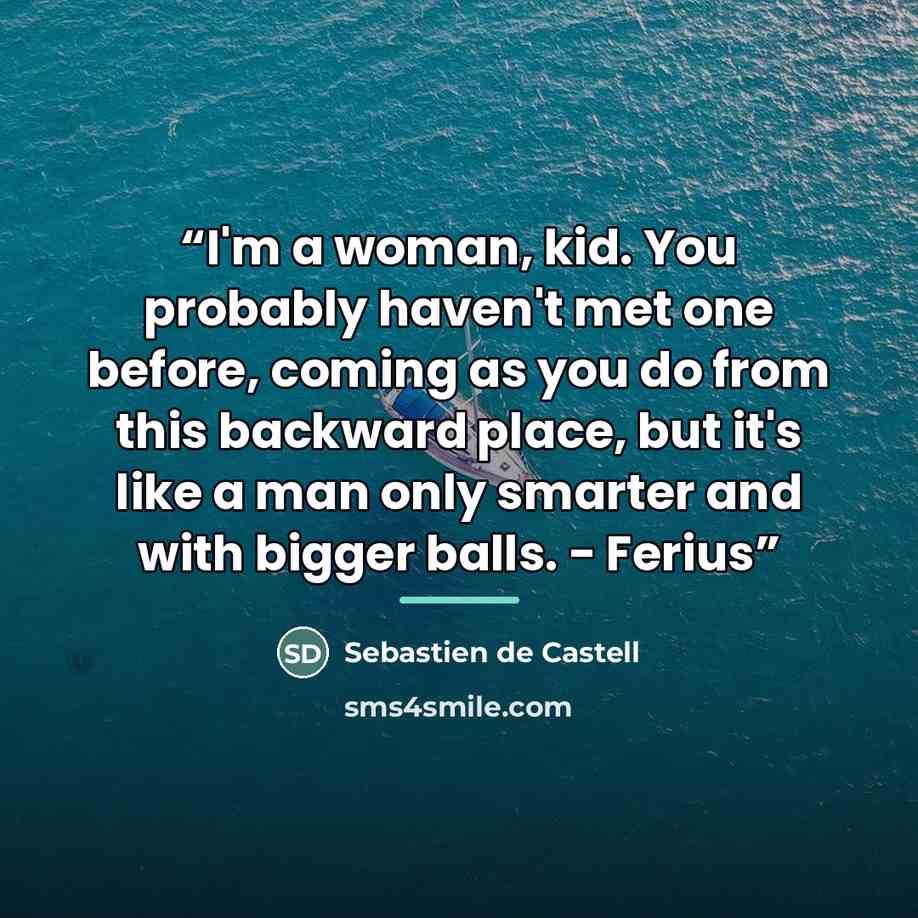 “I'm a woman, kid. You probably haven't met one before, coming as you do from this backward place, but it's like a man only smarter and with bigger balls. - Ferius” quote by Sebastien de Castell