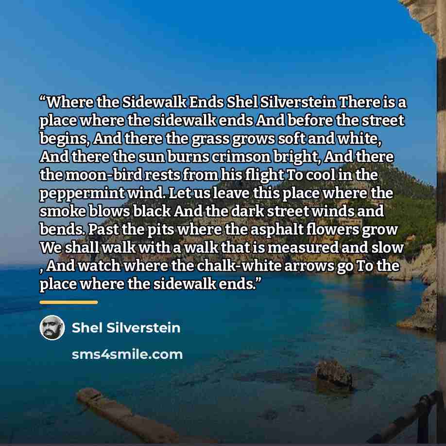 “Where the Sidewalk Ends Shel Silverstein There is a place where the sidewalk ends And before the street begins, And there the grass grows soft and white, And there the sun burns crimson bright, And there the moon-bird rests from his flight To cool in the peppermint wind. Let us leave this place…” quote by Shel Silverstein