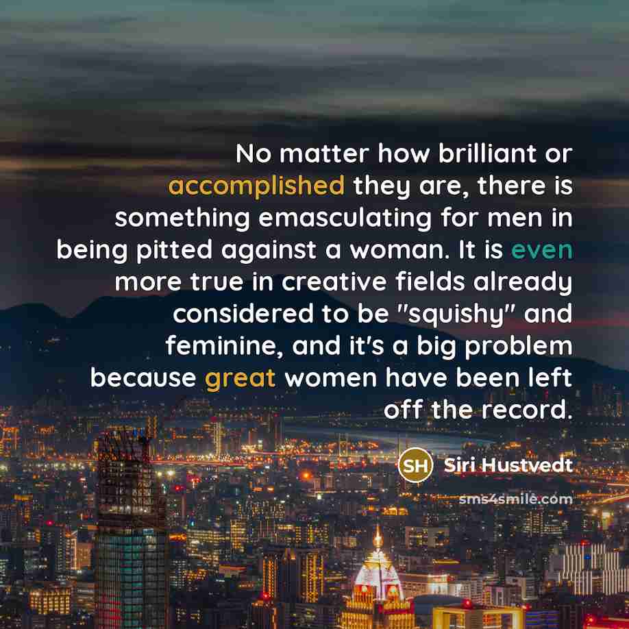 “No matter how brilliant or accomplished they are, there is something emasculating for men in being pitted against a woman. It is even more true in creative fields already considered to be "squishy" and feminine, and it's a big problem because great women have been left off the record.” quote by Siri Hustvedt