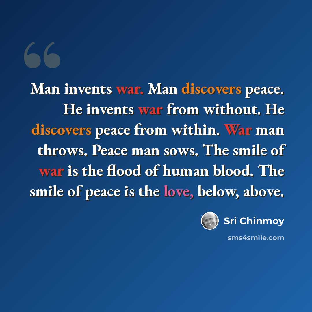“Man invents war. Man discovers peace. He invents war from without. He discovers peace from within. War man throws. Peace man sows. The smile of war is the flood of human blood. The smile of peace is the love, below, above.” quote by Sri Chinmoy