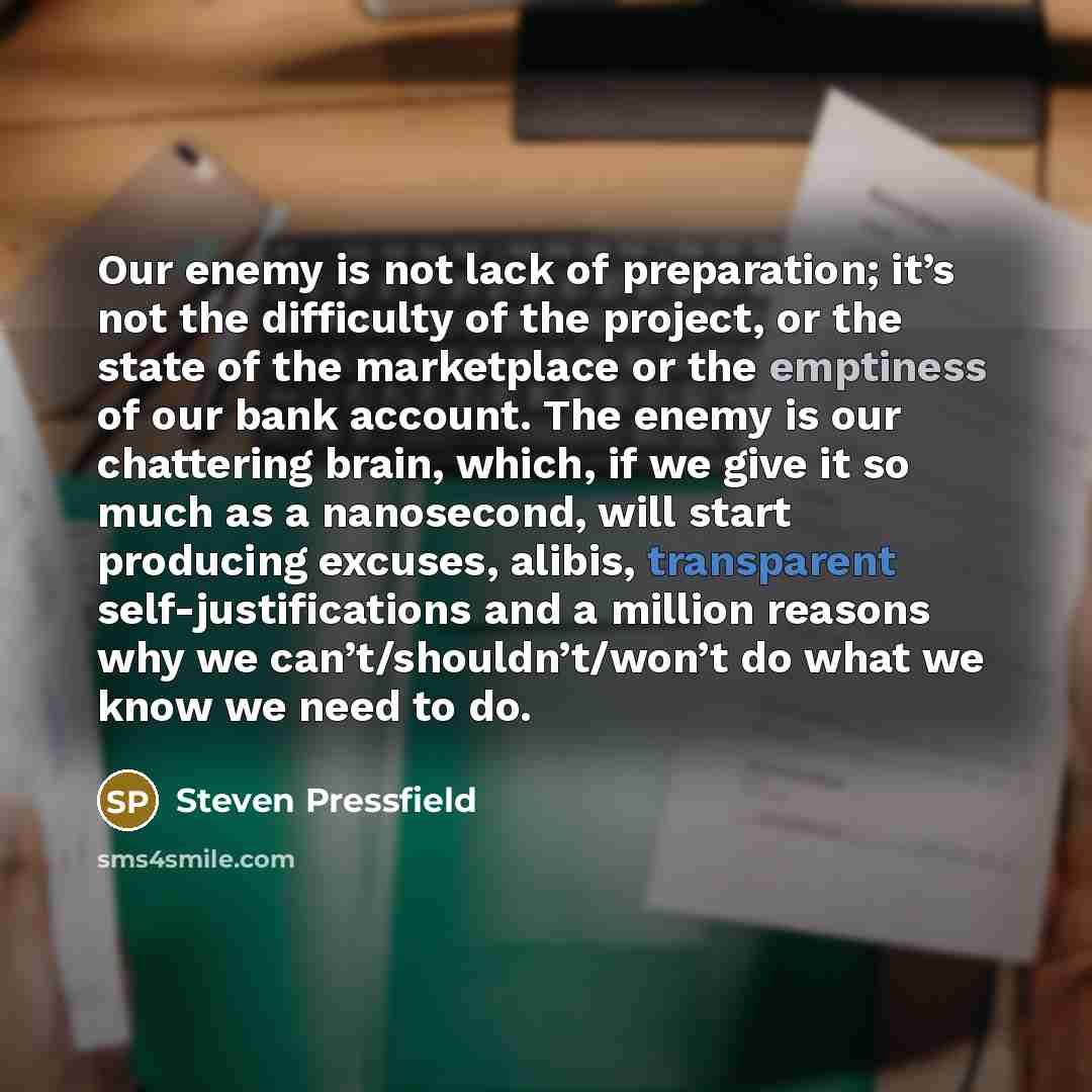 “Our enemy is not lack of preparation; it’s not the difficulty of the project, or the state of the marketplace or the emptiness of our bank account. The enemy is our chattering brain, which, if we give it so much as a nanosecond, will start producing excuses, alibis, transparent self-justifications…” quote by Steven Pressfield