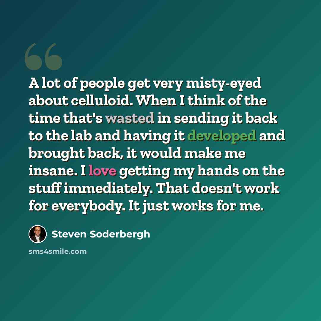 “A lot of people get very misty-eyed about celluloid. When I think of the time that's wasted in sending it back to the lab and having it developed and brought back, it would make me insane. I love getting my hands on the stuff immediately. That doesn't work for everybody. It just works for me.” quote by Steven Soderbergh