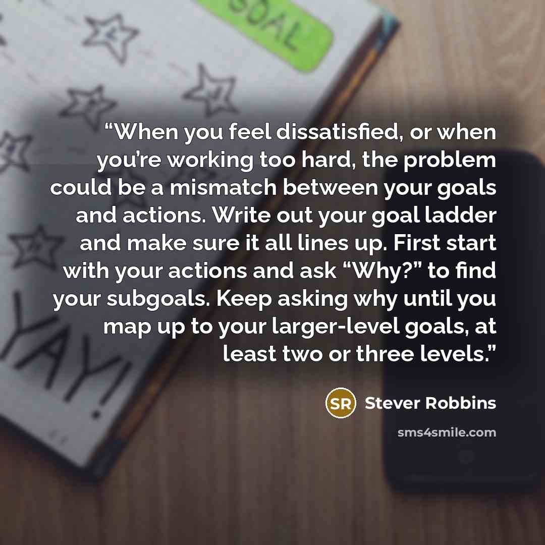 “When you feel dissatisfied, or when you’re working too hard, the problem could be a mismatch between your goals and actions. Write out your goal ladder and make sure it all lines up. First start with your actions and ask “Why?” to find your subgoals. Keep asking why until you map up to your…” quote by Stever Robbins