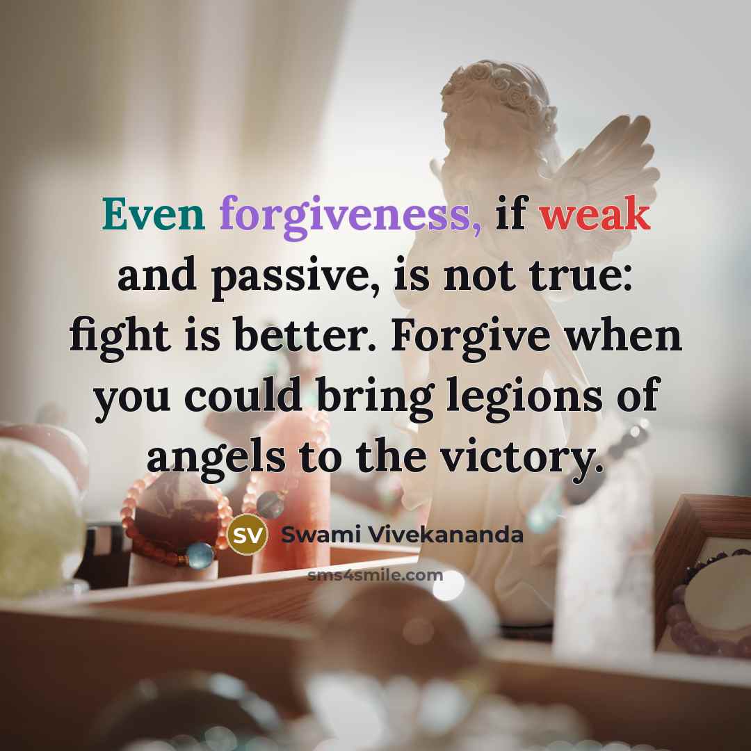 “Even forgiveness, if weak and passive, is not true: fight is better. Forgive when you could bring legions of angels to the victory.” quote by Swami Vivekananda