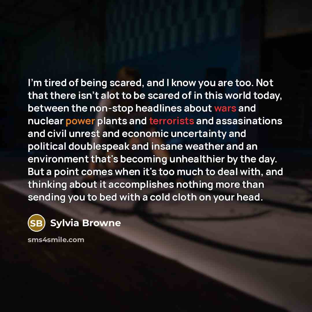 “I'm tired of being scared, and I know you are too. Not that there isn't alot to be scared of in this world today, between the non-stop headlines about wars and nuclear power plants and terrorists and assasinations and civil unrest and economic uncertainty and political doublespeak and insane…” quote by Sylvia Browne