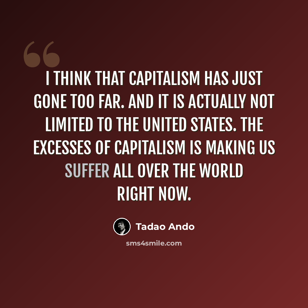 “I think that capitalism has just gone too far. And it is actually not limited to the United States. The excesses of capitalism is making us suffer all over the world right now.” quote by Tadao Ando