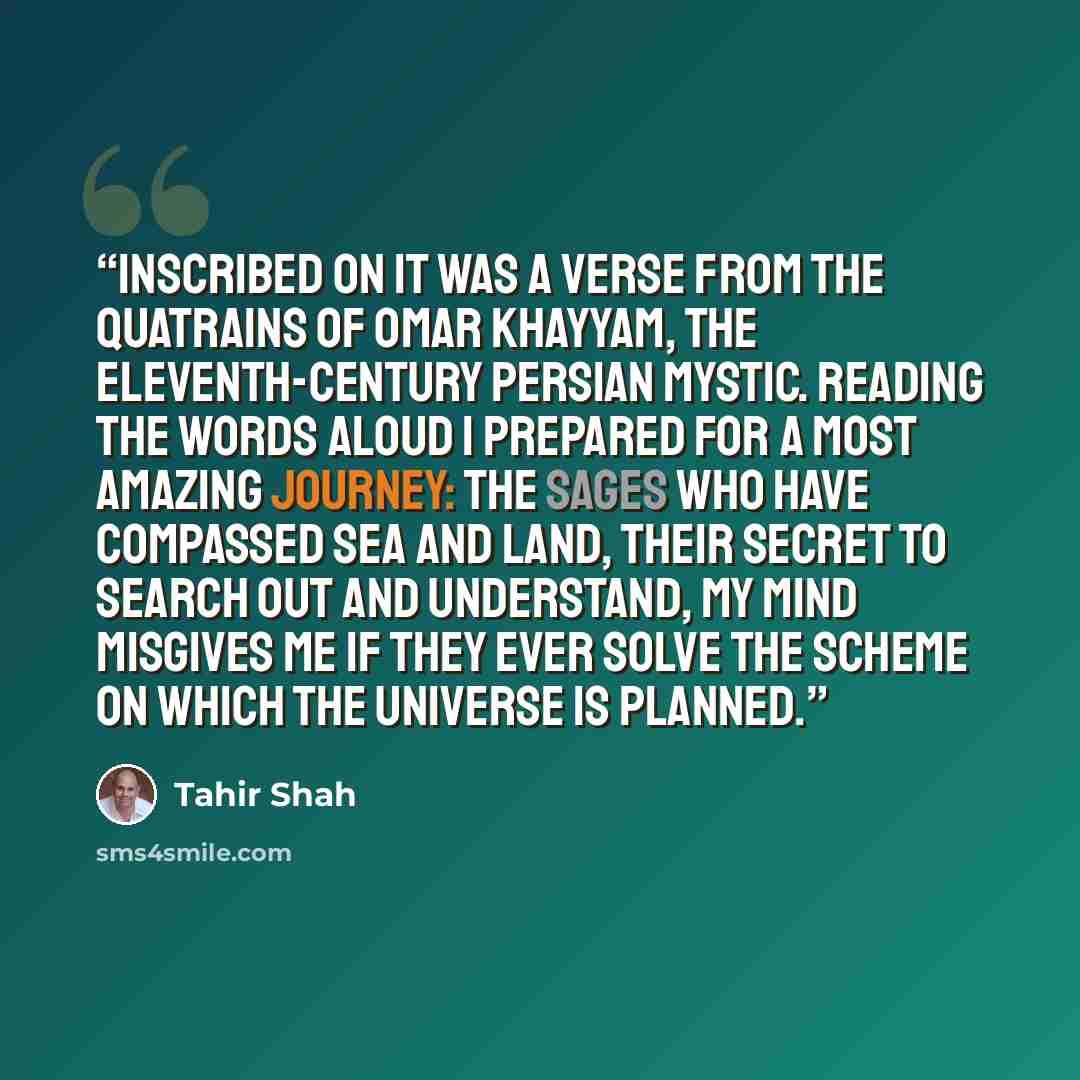 “Inscribed on it was a verse from the Quatrains of Omar Khayyam, the eleventh-century Persian mystic. Reading the words aloud I prepared for a most amazing journey: The sages who have compassed sea and land, Their secret to search out and understand, My mind misgives me if they ever solve The…” quote by Tahir Shah