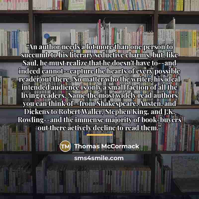 “An author needs a lot more than one person to succumb to his literary seductive charms, but, like Saul, he must realize that he doesn't have to--and indeed cannot--capture the hearts of every possible reader out there. No matter who the writer, his ideal intended audience is only a small faction…” quote by Thomas McCormack
